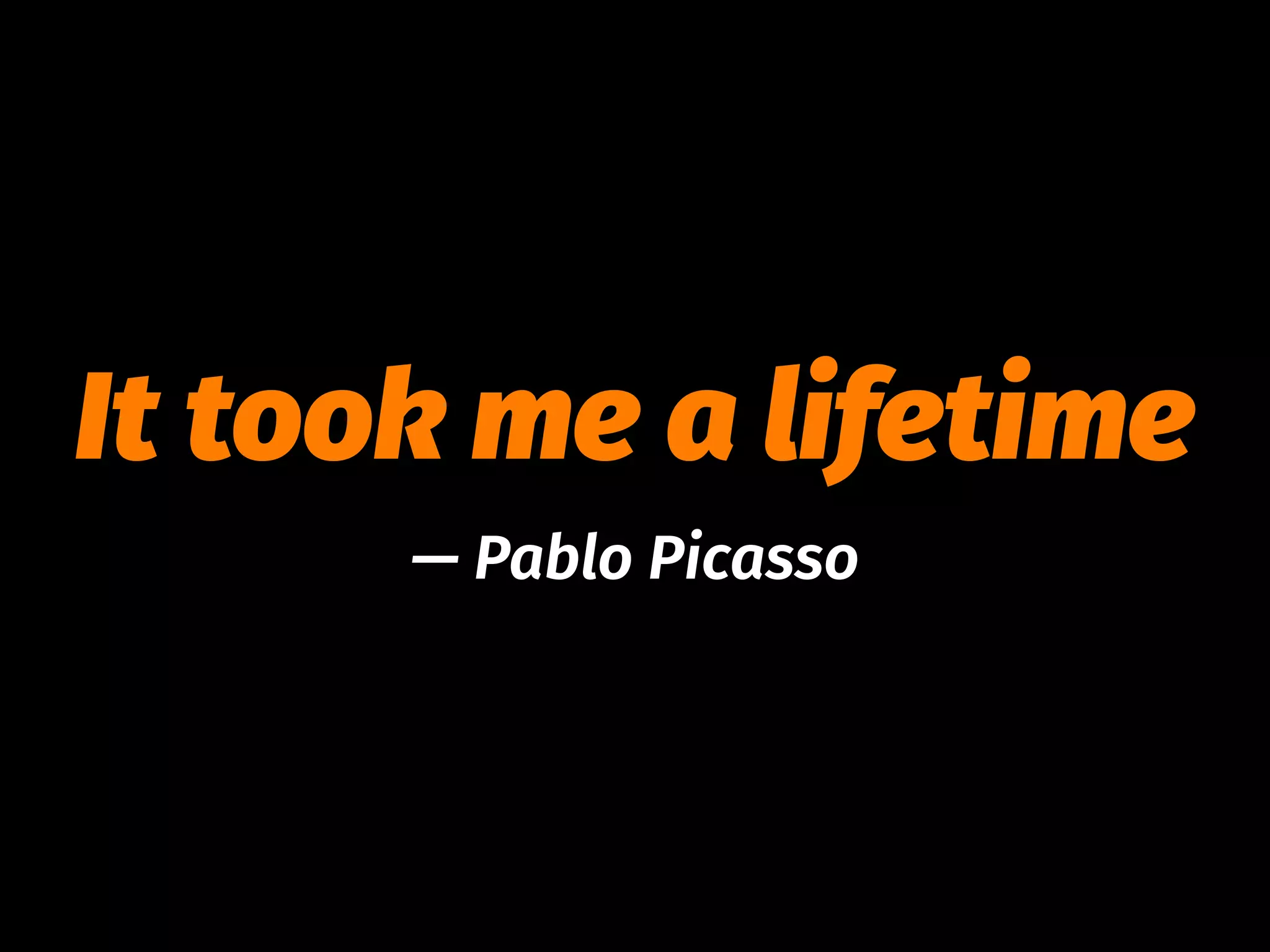 It took me a lifetime
— Pablo Picasso