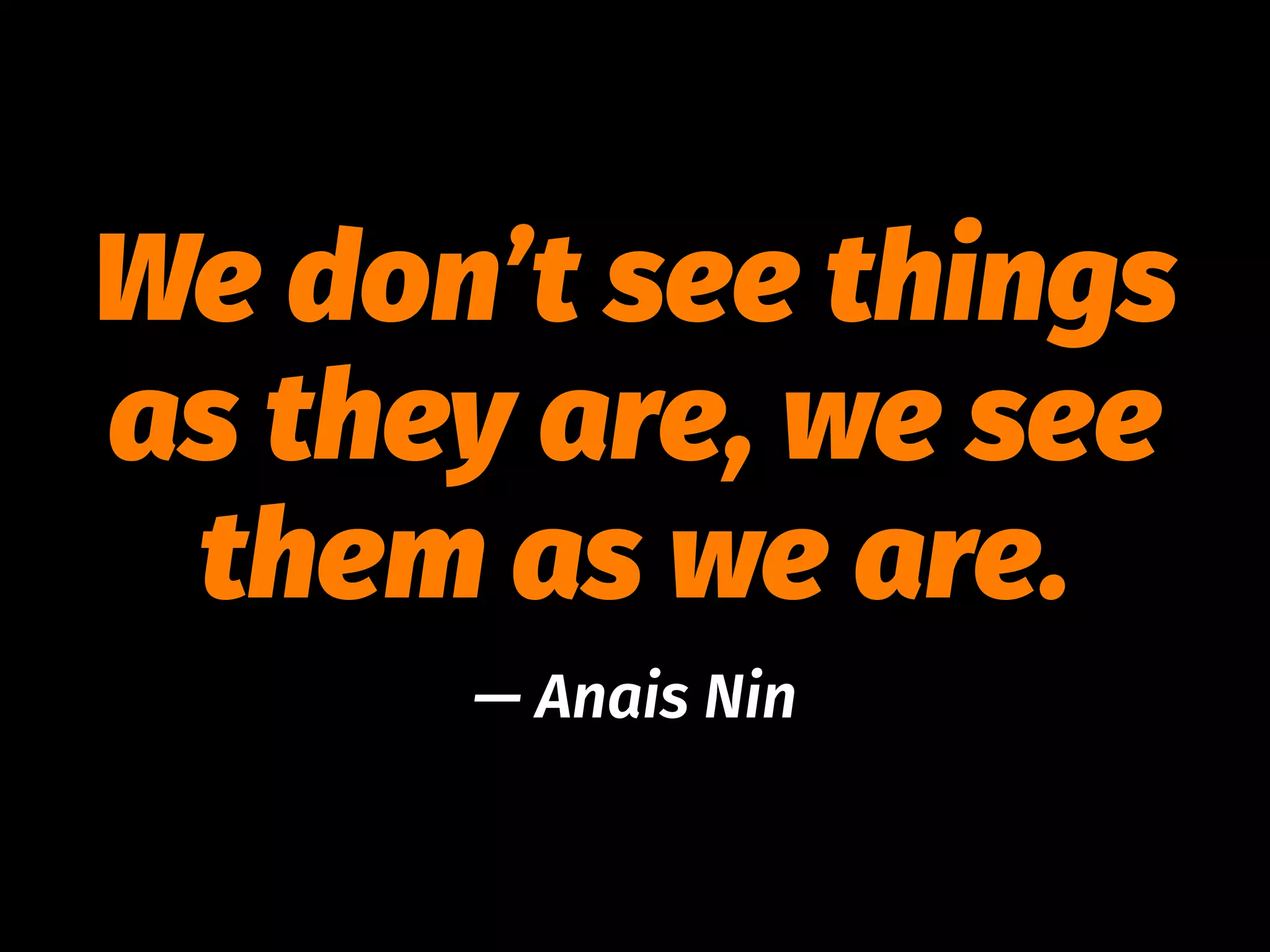 We don’t see things
as they are, we see
them as we are.
— Anais Nin