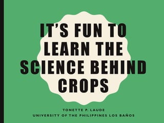 IT’S FUN TO
LEARN THE
SCIENCE BEHIND
CROPS
T O N E T T E P. L A U D E
U N I V E R S I T Y O F T H E P H I L I P P I N E S L O S B A Ñ O S
 