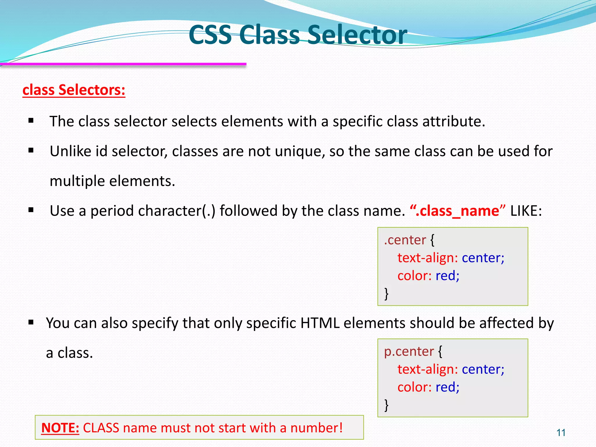 class Selectors:
▪ The class selector selects elements with a specific class attribute.
▪ Unlike id selector, classes are not unique, so the same class can be used for
multiple elements.
▪ Use a period character(.) followed by the class name. “.class_name” LIKE:
.center {
text-align: center;
color: red;
}
▪ You can also specify that only specific HTML elements should be affected by
a class. p.center {
text-align: center;
color: red;
}
CSS Class Selector
11NOTE: CLASS name must not start with a number!
 