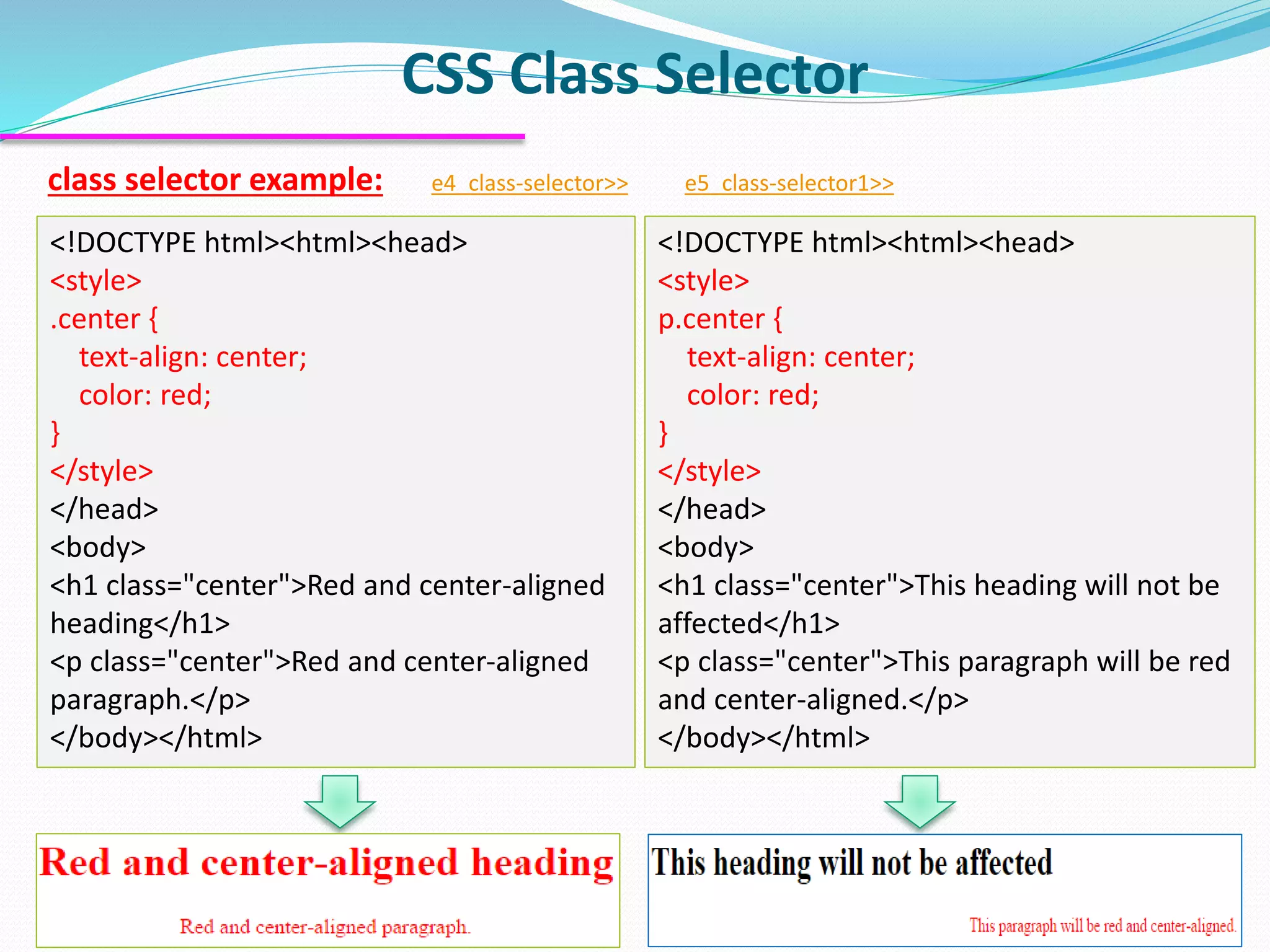 class selector example: e4_class-selector>> e5_class-selector1>>
CSS Class Selector
12
<!DOCTYPE html><html><head>
<style>
.center {
text-align: center;
color: red;
}
</style>
</head>
<body>
<h1 class="center">Red and center-aligned
heading</h1>
<p class="center">Red and center-aligned
paragraph.</p>
</body></html>
<!DOCTYPE html><html><head>
<style>
p.center {
text-align: center;
color: red;
}
</style>
</head>
<body>
<h1 class="center">This heading will not be
affected</h1>
<p class="center">This paragraph will be red
and center-aligned.</p>
</body></html>
 