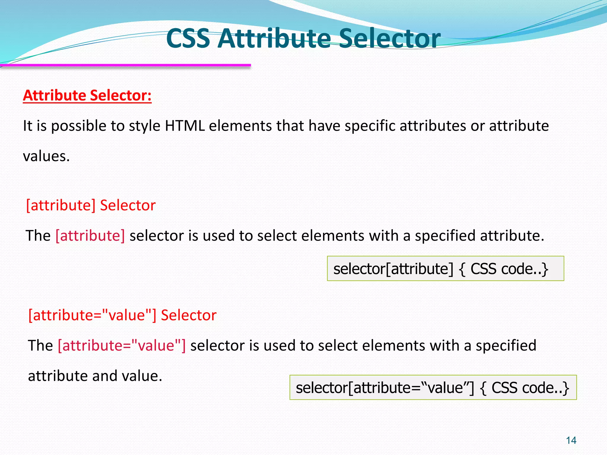 CSS Attribute Selector
14
Attribute Selector:
It is possible to style HTML elements that have specific attributes or attribute
values.
[attribute] Selector
The [attribute] selector is used to select elements with a specified attribute.
selector[attribute] { CSS code..}
[attribute="value"] Selector
The [attribute="value"] selector is used to select elements with a specified
attribute and value.
selector[attribute=“value”] { CSS code..}
 