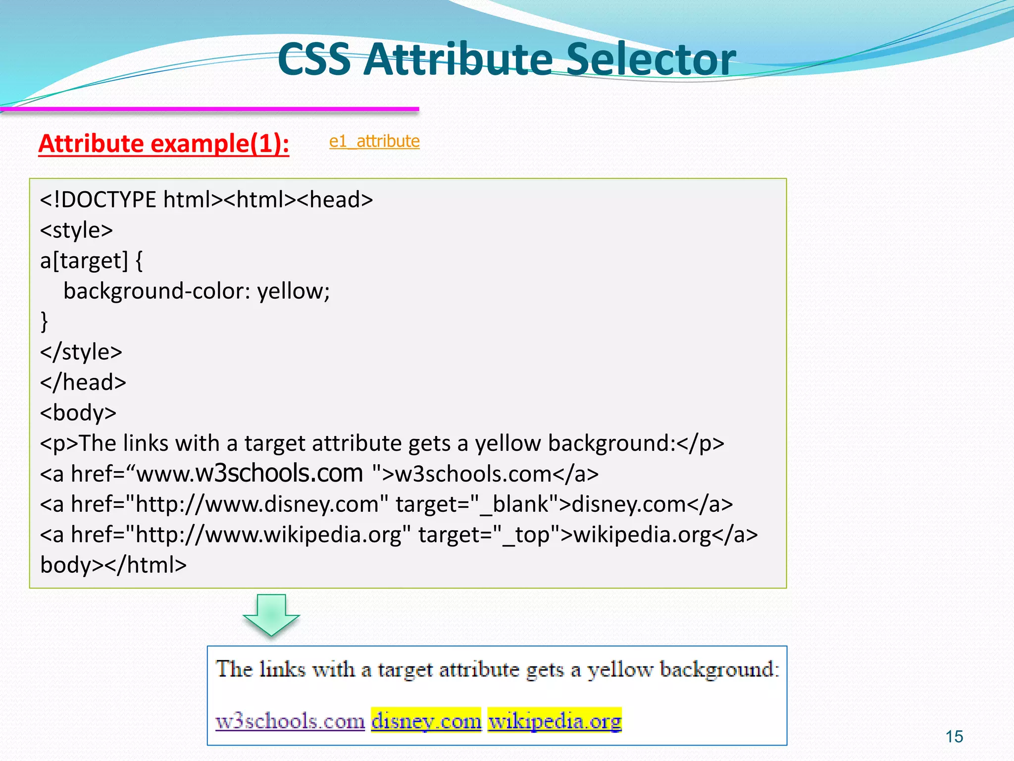 Attribute example(1):
CSS Attribute Selector
15
<!DOCTYPE html><html><head>
<style>
a[target] {
background-color: yellow;
}
</style>
</head>
<body>
<p>The links with a target attribute gets a yellow background:</p>
<a href=“www.w3schools.com ">w3schools.com</a>
<a href="http://www.disney.com" target="_blank">disney.com</a>
<a href="http://www.wikipedia.org" target="_top">wikipedia.org</a>
body></html>
e1_attribute
 
