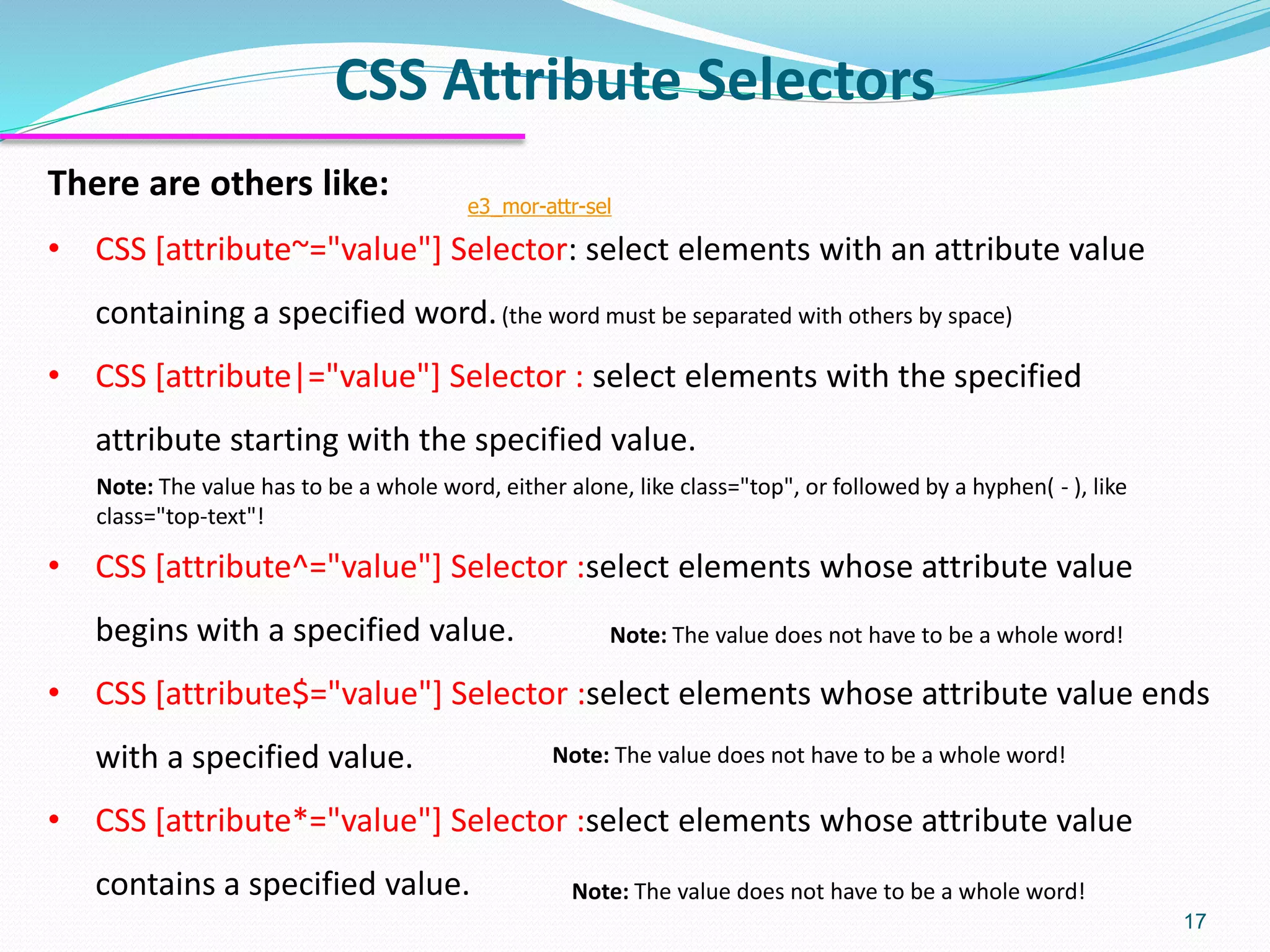 CSS Attribute Selectors
17
There are others like:
• CSS [attribute~="value"] Selector: select elements with an attribute value
containing a specified word.(the word must be separated with others by space)
• CSS [attribute|="value"] Selector : select elements with the specified
attribute starting with the specified value.
• CSS [attribute^="value"] Selector :select elements whose attribute value
begins with a specified value.
• CSS [attribute$="value"] Selector :select elements whose attribute value ends
with a specified value.
• CSS [attribute*="value"] Selector :select elements whose attribute value
contains a specified value.
e3_mor-attr-sel
Note: The value has to be a whole word, either alone, like class="top", or followed by a hyphen( - ), like
class="top-text"!
Note: The value does not have to be a whole word!
Note: The value does not have to be a whole word!
Note: The value does not have to be a whole word!
 