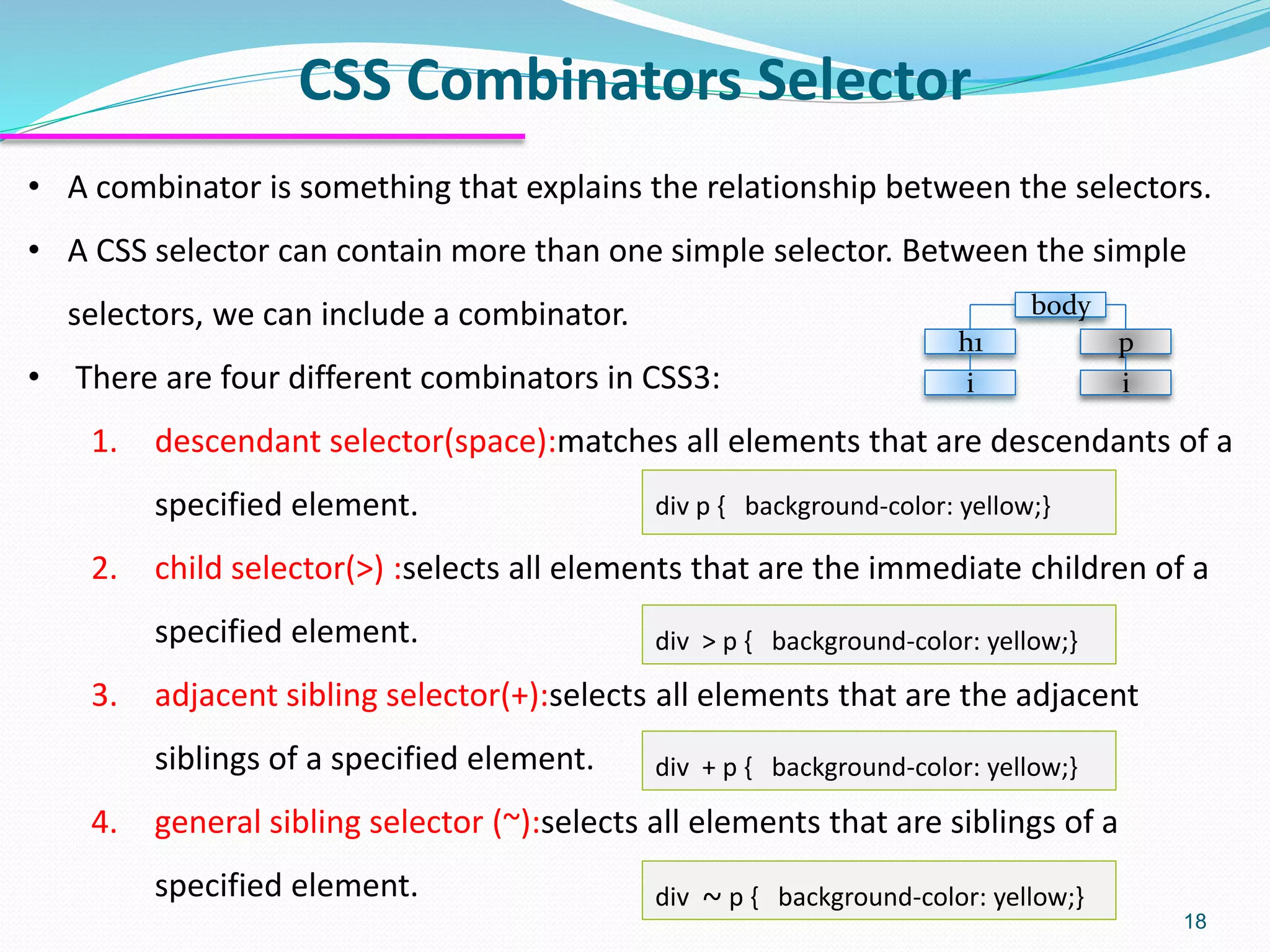 CSS Combinators Selector
18
• A combinator is something that explains the relationship between the selectors.
• A CSS selector can contain more than one simple selector. Between the simple
selectors, we can include a combinator.
• There are four different combinators in CSS3:
1. descendant selector(space):matches all elements that are descendants of a
specified element.
2. child selector(>) :selects all elements that are the immediate children of a
specified element.
3. adjacent sibling selector(+):selects all elements that are the adjacent
siblings of a specified element.
4. general sibling selector (~):selects all elements that are siblings of a
specified element.
div p { background-color: yellow;}
div > p { background-color: yellow;}
div + p { background-color: yellow;}
div ~ p { background-color: yellow;}
body
h1
i
p
i
 