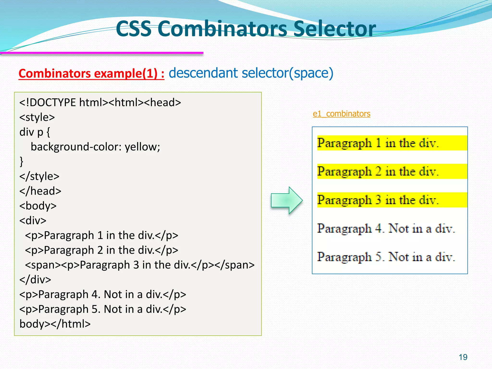 Combinators example(1) : descendant selector(space)
CSS Combinators Selector
19
<!DOCTYPE html><html><head>
<style>
div p {
background-color: yellow;
}
</style>
</head>
<body>
<div>
<p>Paragraph 1 in the div.</p>
<p>Paragraph 2 in the div.</p>
<span><p>Paragraph 3 in the div.</p></span>
</div>
<p>Paragraph 4. Not in a div.</p>
<p>Paragraph 5. Not in a div.</p>
body></html>
e1_combinators
 