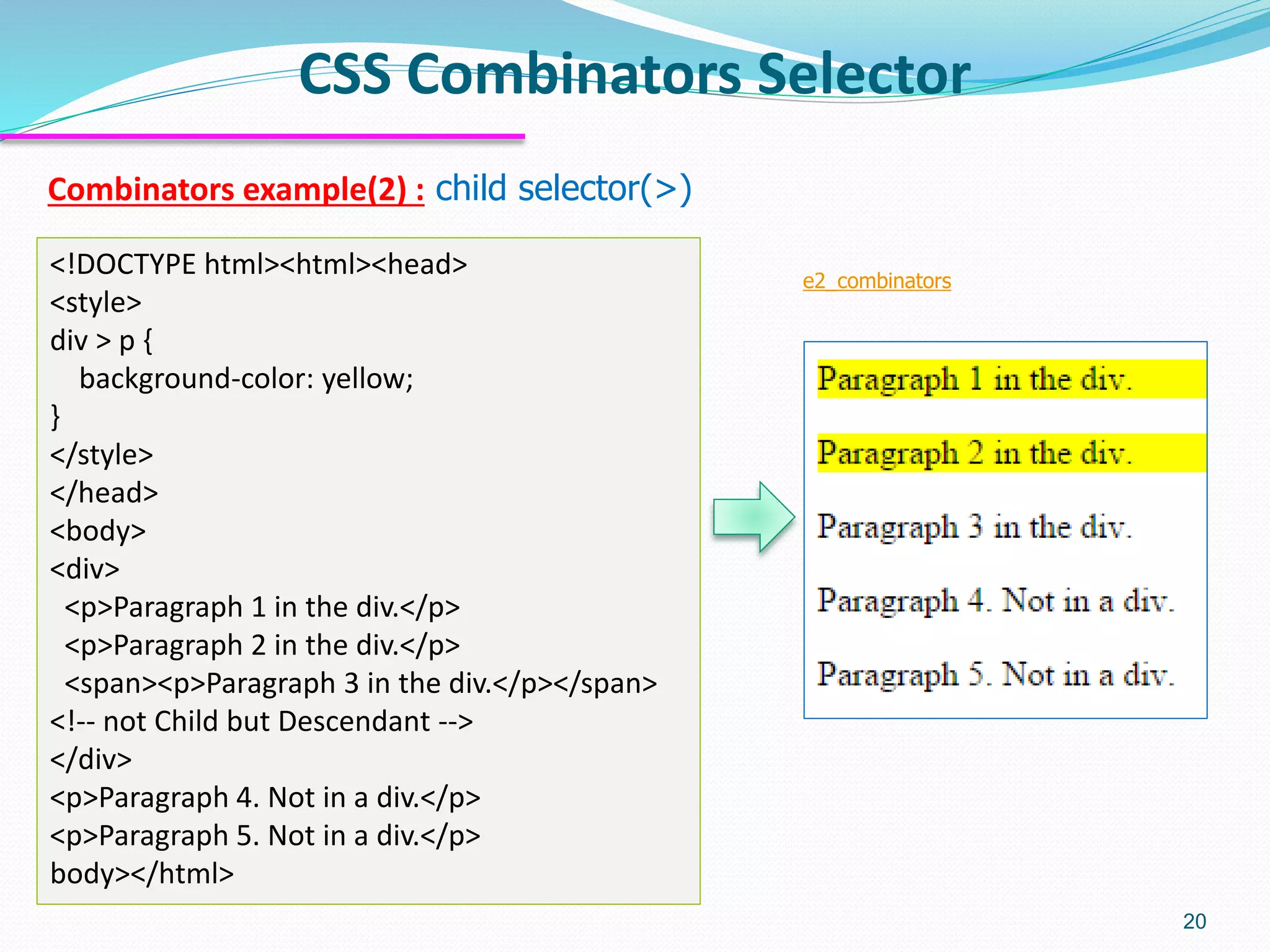 Combinators example(2) : child selector(>)
CSS Combinators Selector
20
<!DOCTYPE html><html><head>
<style>
div > p {
background-color: yellow;
}
</style>
</head>
<body>
<div>
<p>Paragraph 1 in the div.</p>
<p>Paragraph 2 in the div.</p>
<span><p>Paragraph 3 in the div.</p></span>
<!-- not Child but Descendant -->
</div>
<p>Paragraph 4. Not in a div.</p>
<p>Paragraph 5. Not in a div.</p>
body></html>
e2_combinators
 