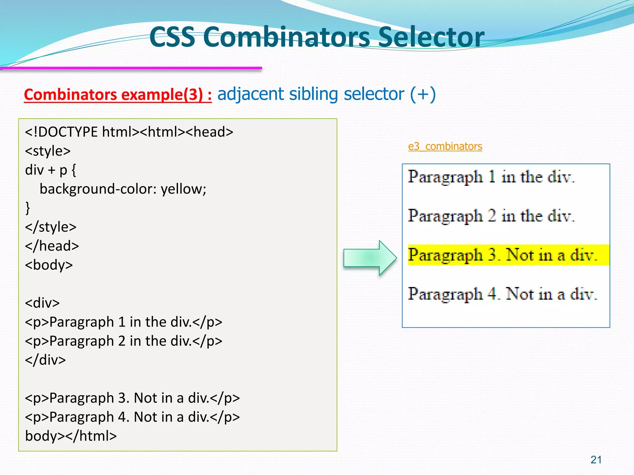 Combinators example(3) : adjacent sibling selector (+)
CSS Combinators Selector
21
<!DOCTYPE html><html><head>
<style>
div + p {
background-color: yellow;
}
</style>
</head>
<body>
<div>
<p>Paragraph 1 in the div.</p>
<p>Paragraph 2 in the div.</p>
</div>
<p>Paragraph 3. Not in a div.</p>
<p>Paragraph 4. Not in a div.</p>
body></html>
e3_combinators
 