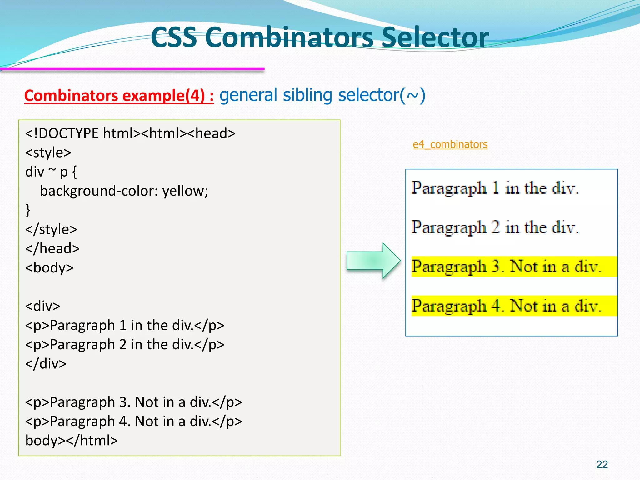 Combinators example(4) : general sibling selector(~)
CSS Combinators Selector
22
<!DOCTYPE html><html><head>
<style>
div ~ p {
background-color: yellow;
}
</style>
</head>
<body>
<div>
<p>Paragraph 1 in the div.</p>
<p>Paragraph 2 in the div.</p>
</div>
<p>Paragraph 3. Not in a div.</p>
<p>Paragraph 4. Not in a div.</p>
body></html>
e4_combinators
 