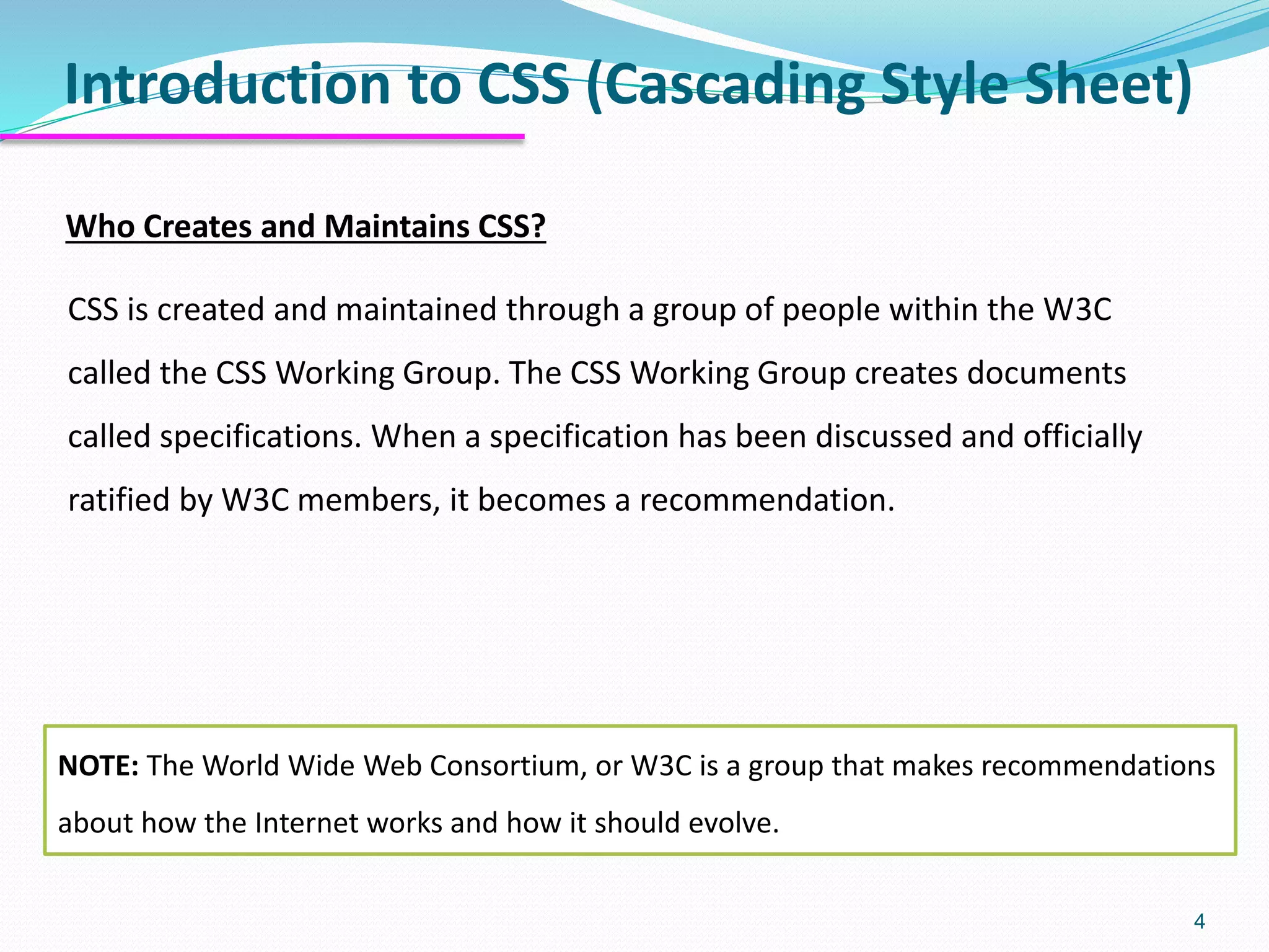 Introduction to CSS (Cascading Style Sheet)
4
Who Creates and Maintains CSS?
CSS is created and maintained through a group of people within the W3C
called the CSS Working Group. The CSS Working Group creates documents
called specifications. When a specification has been discussed and officially
ratified by W3C members, it becomes a recommendation.
NOTE: The World Wide Web Consortium, or W3C is a group that makes recommendations
about how the Internet works and how it should evolve.
 