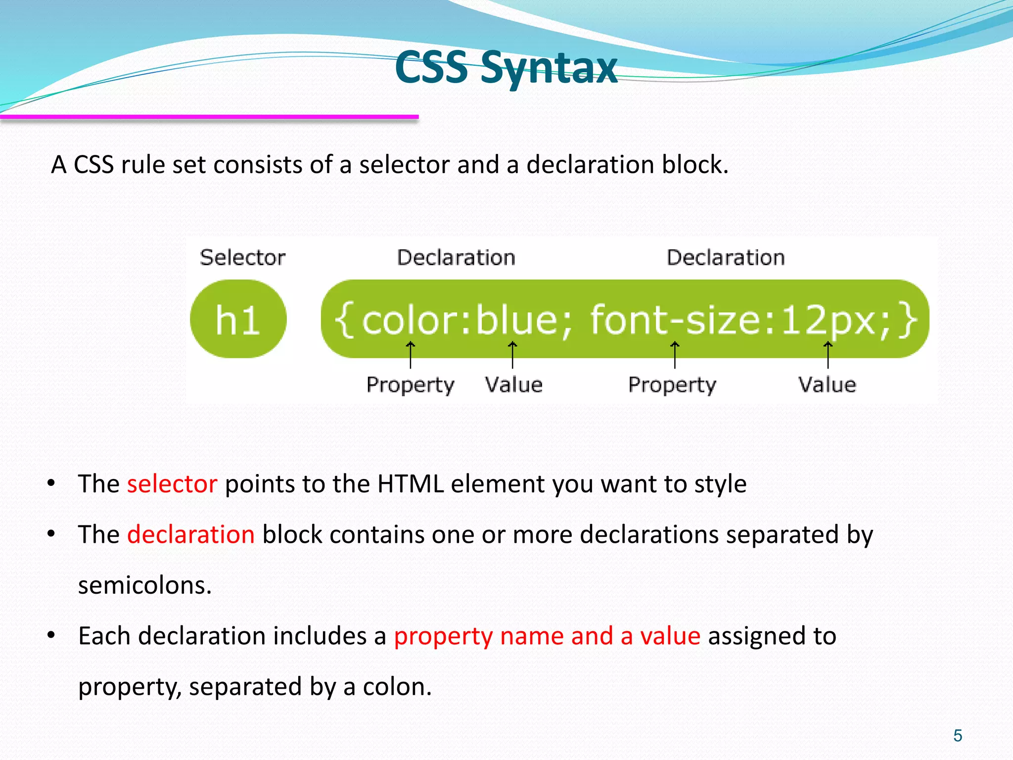 CSS Syntax
5
A CSS rule set consists of a selector and a declaration block.
• The selector points to the HTML element you want to style
• The declaration block contains one or more declarations separated by
semicolons.
• Each declaration includes a property name and a value assigned to
property, separated by a colon.
 
