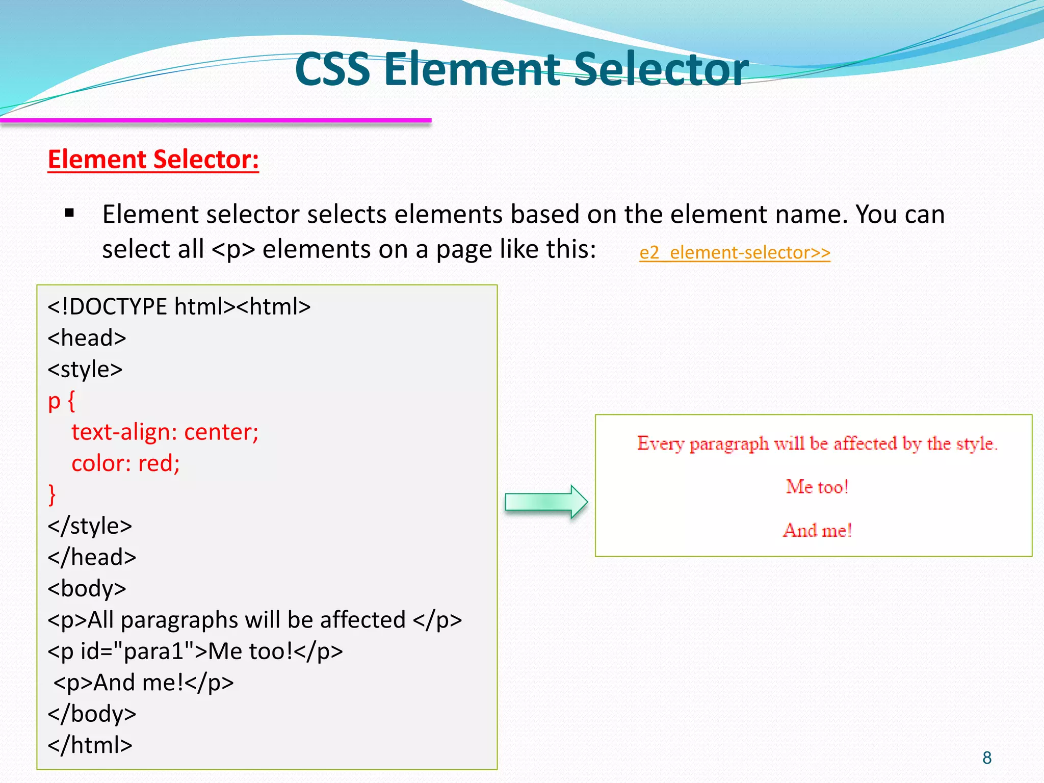 Element Selector:
▪ Element selector selects elements based on the element name. You can
select all <p> elements on a page like this: e2_element-selector>>
CSS Element Selector
8
<!DOCTYPE html><html>
<head>
<style>
p {
text-align: center;
color: red;
}
</style>
</head>
<body>
<p>All paragraphs will be affected </p>
<p id="para1">Me too!</p>
<p>And me!</p>
</body>
</html>
 