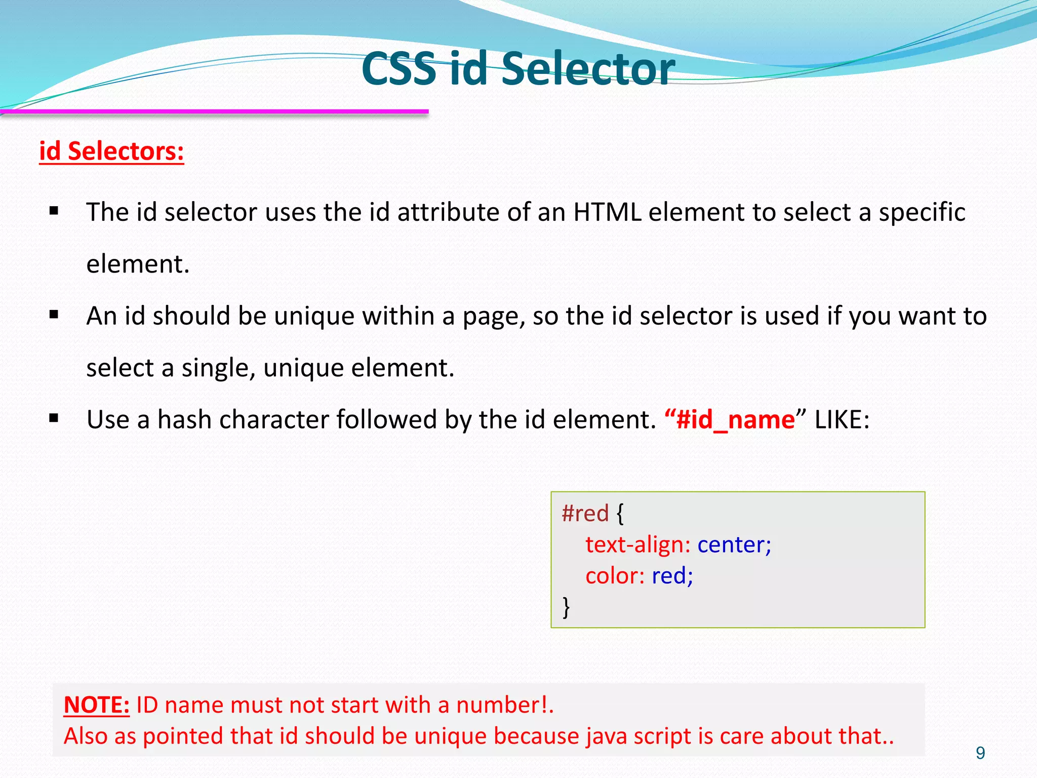id Selectors:
▪ The id selector uses the id attribute of an HTML element to select a specific
element.
▪ An id should be unique within a page, so the id selector is used if you want to
select a single, unique element.
▪ Use a hash character followed by the id element. “#id_name” LIKE:
#red {
text-align: center;
color: red;
}
CSS id Selector
9
NOTE: ID name must not start with a number!.
Also as pointed that id should be unique because java script is care about that..
 