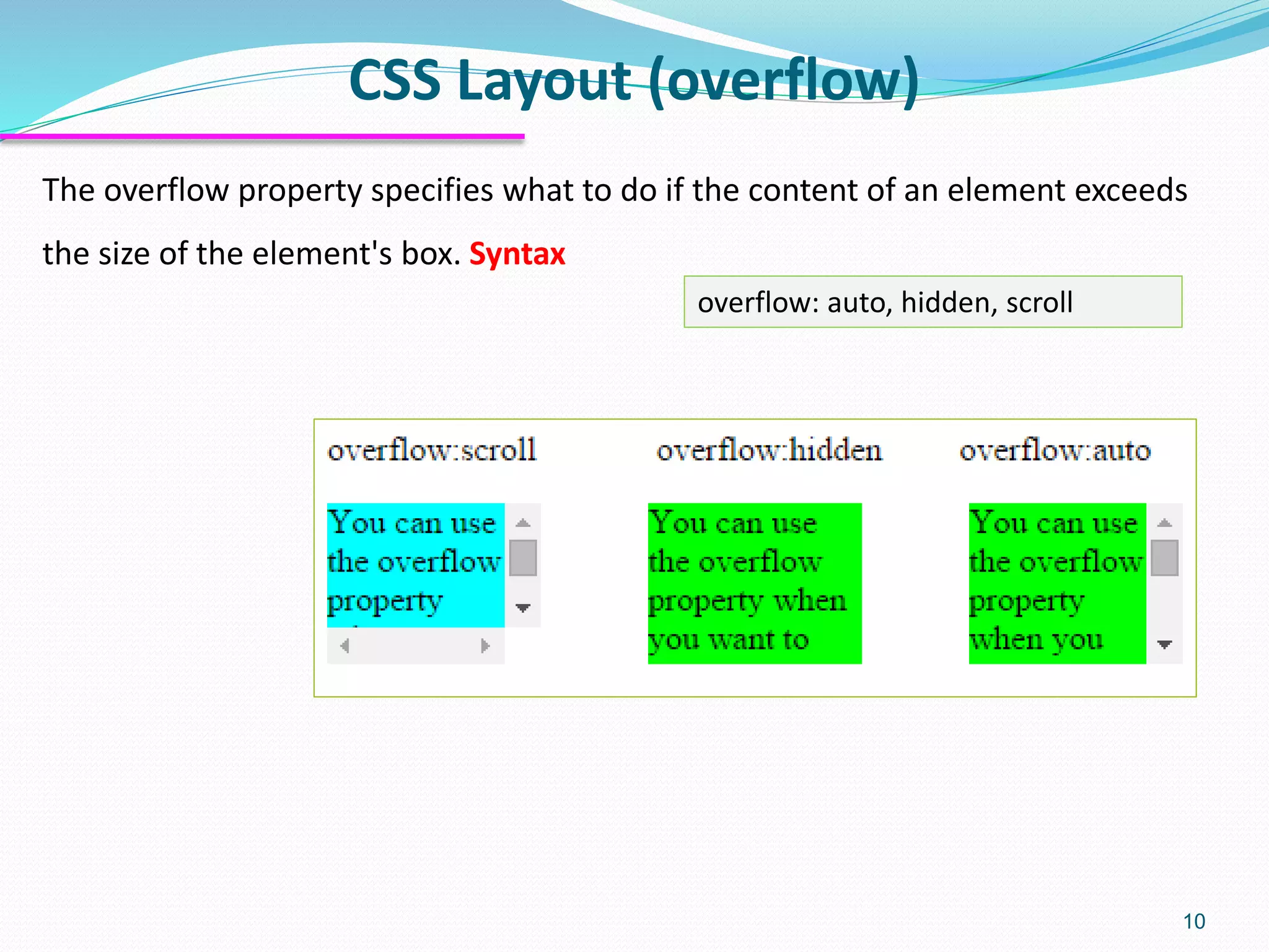 CSS Layout (overflow) 10 The overflow property specifies what to do if the content of an element exceeds the size of the element's box. Syntax overflow: auto, hidden, scroll 