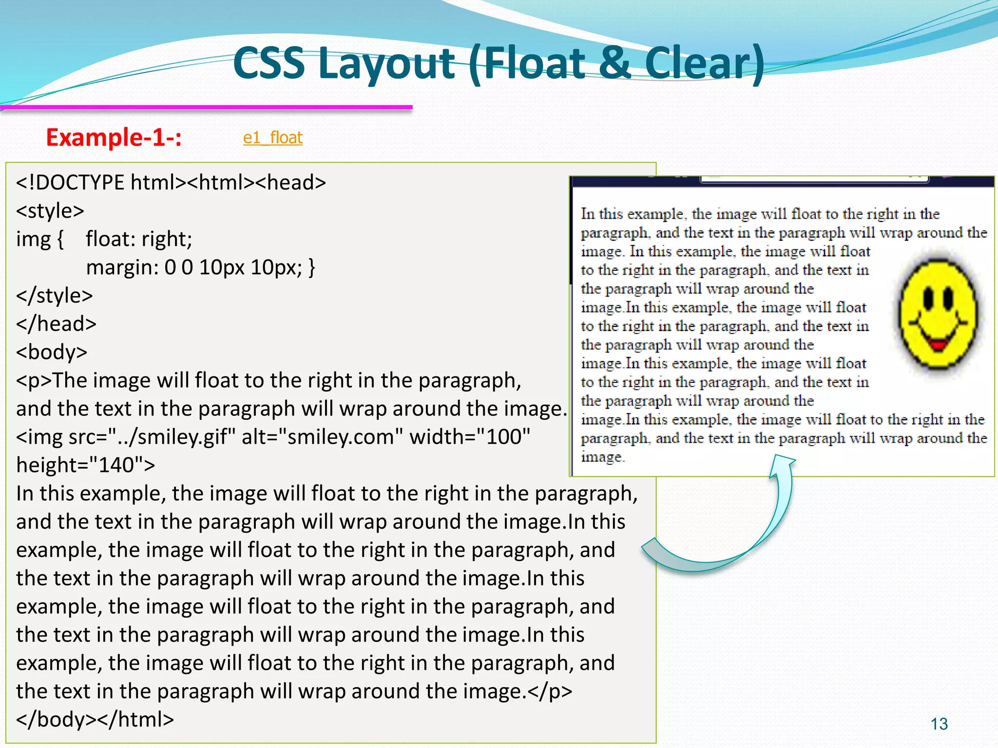 CSS Layout (Float & Clear) 13 Example-1-: e1_float <!DOCTYPE html><html><head> <style> img { float: right; margin: 0 0 10px 10px; } </style> </head> <body> <p>The image will float to the right in the paragraph, and the text in the paragraph will wrap around the image. <img src="../smiley.gif" alt="smiley.com" width="100" height="140"> In this example, the image will float to the right in the paragraph, and the text in the paragraph will wrap around the image.In this example, the image will float to the right in the paragraph, and the text in the paragraph will wrap around the image.In this example, the image will float to the right in the paragraph, and the text in the paragraph will wrap around the image.In this example, the image will float to the right in the paragraph, and the text in the paragraph will wrap around the image.</p> </body></html> 