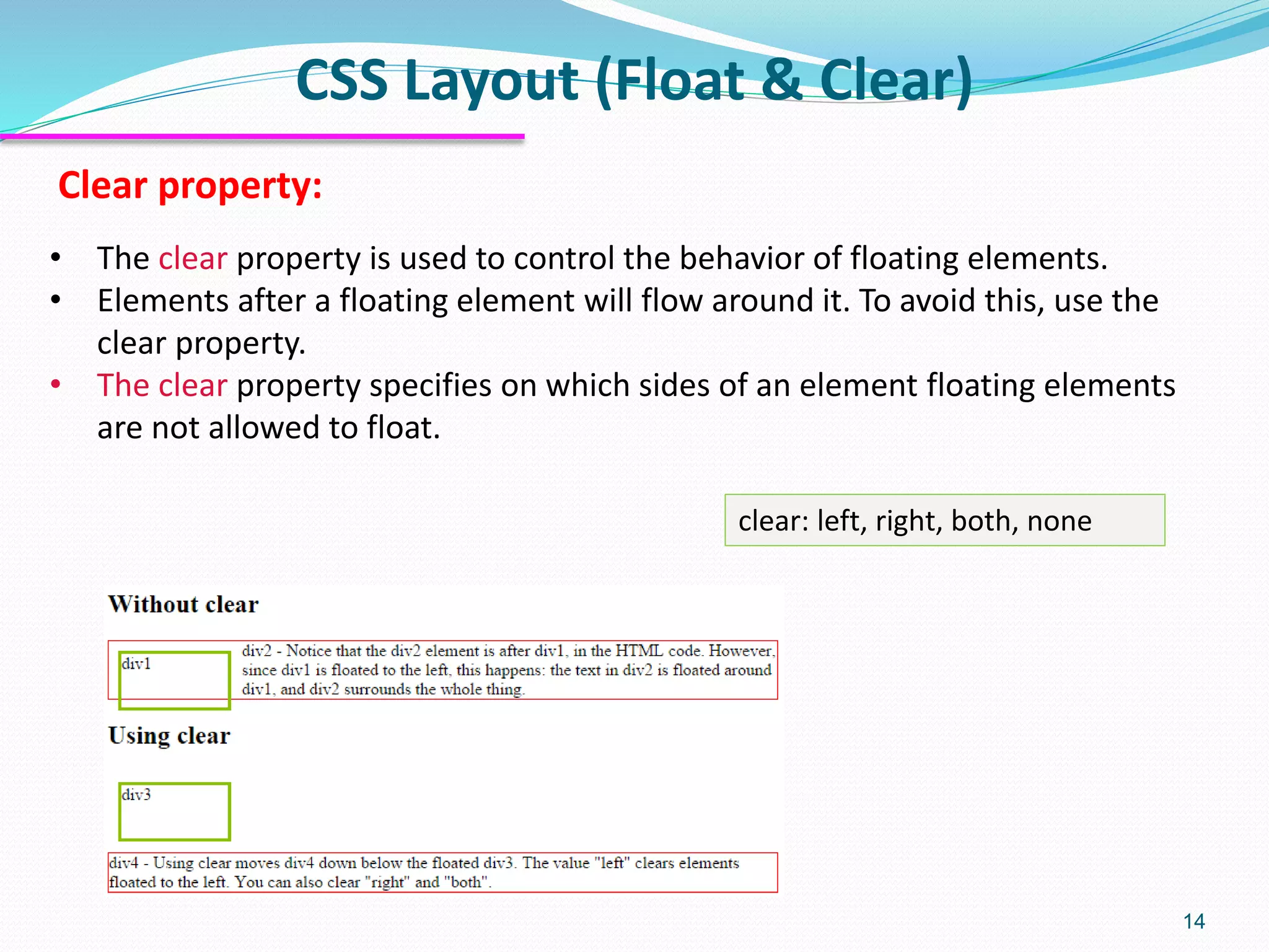 CSS Layout (Float & Clear) 14 • The clear property is used to control the behavior of floating elements. • Elements after a floating element will flow around it. To avoid this, use the clear property. • The clear property specifies on which sides of an element floating elements are not allowed to float. Clear property: clear: left, right, both, none 
