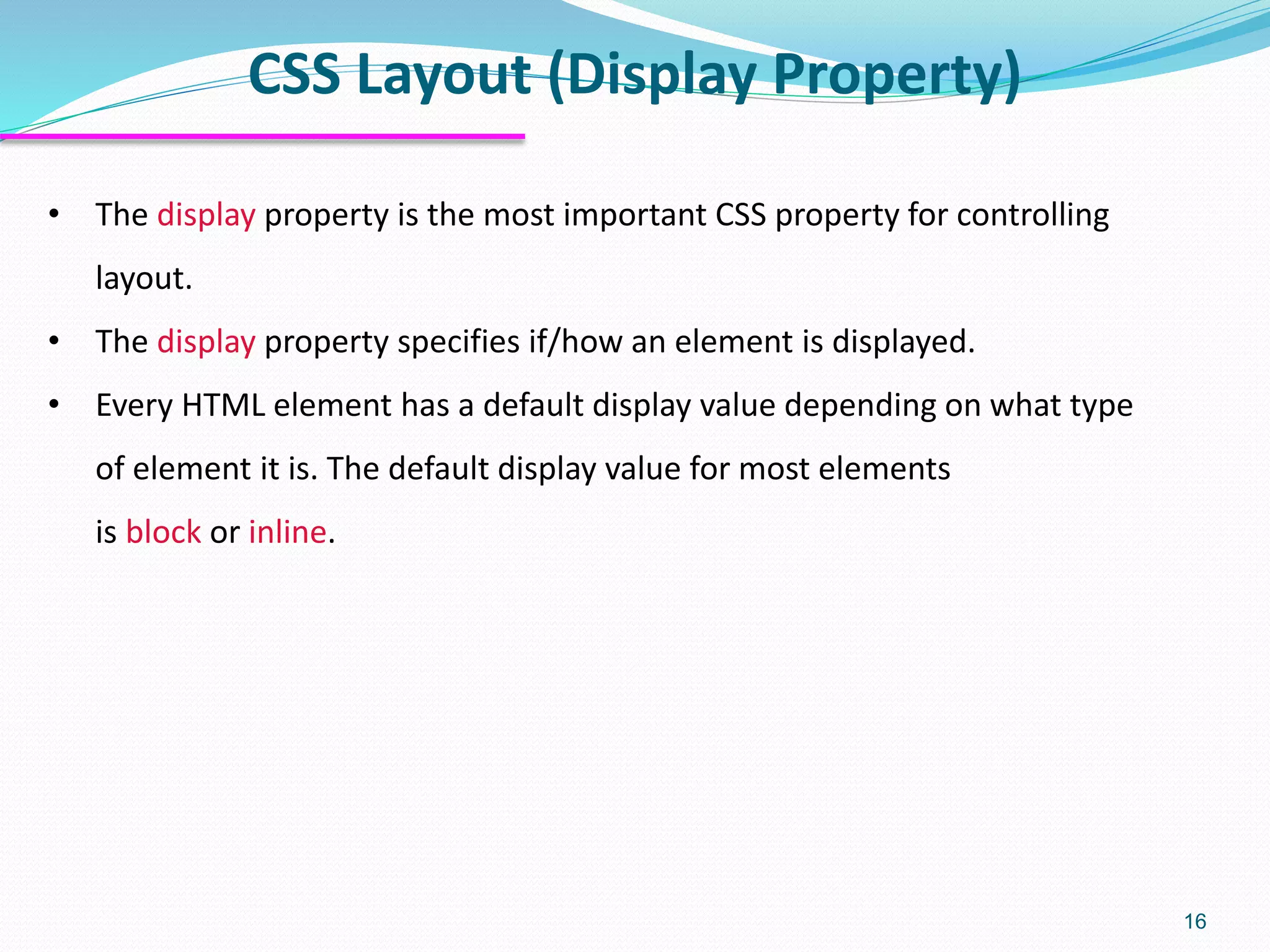 CSS Layout (Display Property) 16 • The display property is the most important CSS property for controlling layout. • The display property specifies if/how an element is displayed. • Every HTML element has a default display value depending on what type of element it is. The default display value for most elements is block or inline. 