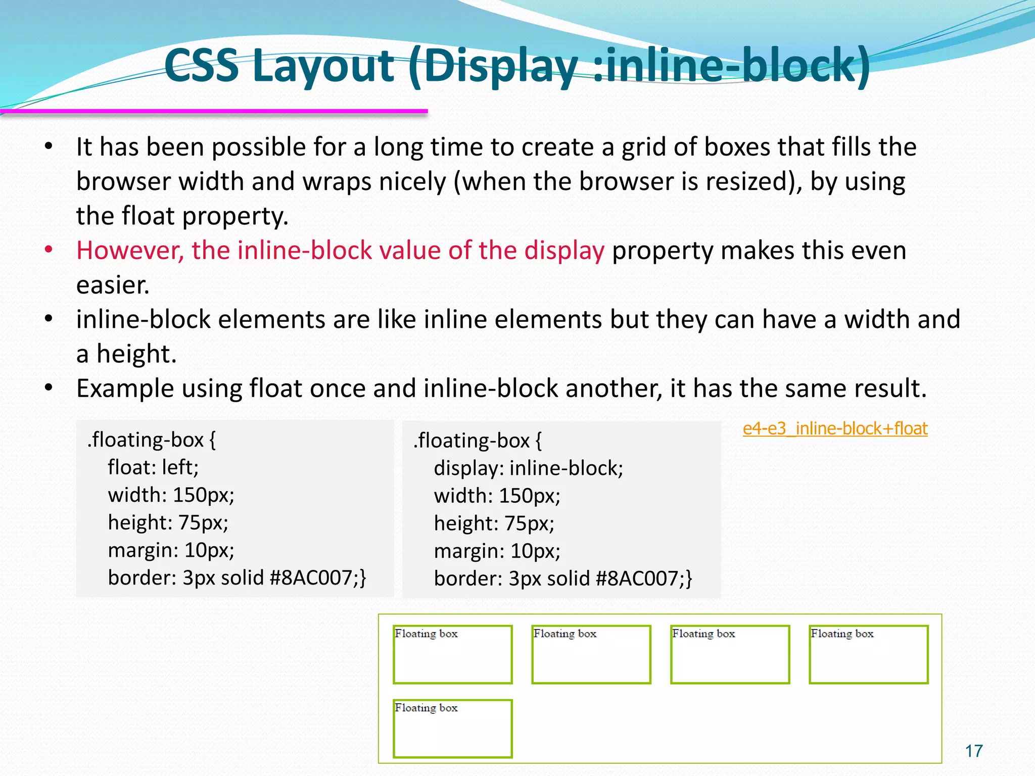 CSS Layout (Display :inline-block) 17 • It has been possible for a long time to create a grid of boxes that fills the browser width and wraps nicely (when the browser is resized), by using the float property. • However, the inline-block value of the display property makes this even easier. • inline-block elements are like inline elements but they can have a width and a height. • Example using float once and inline-block another, it has the same result. .floating-box { display: inline-block; width: 150px; height: 75px; margin: 10px; border: 3px solid #8AC007;} .floating-box { float: left; width: 150px; height: 75px; margin: 10px; border: 3px solid #8AC007;} e4-e3_inline-block+float 