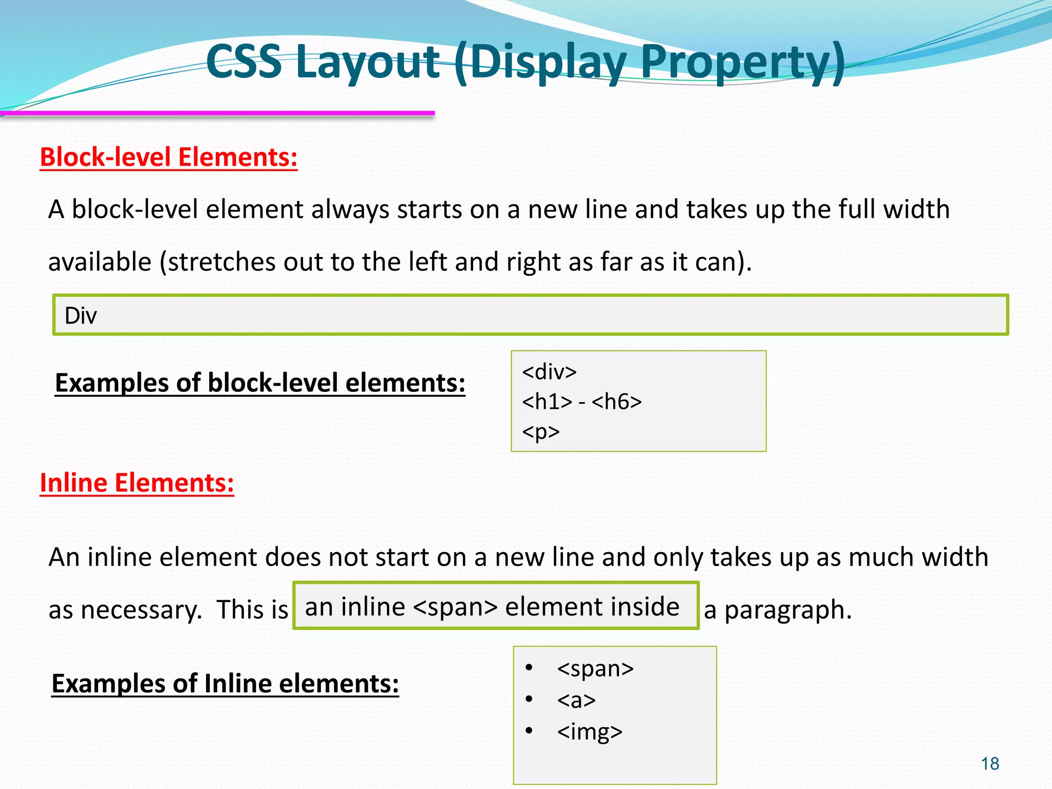 CSS Layout (Display Property) 18 Div Examples of block-level elements: <div> <h1> - <h6> <p> A block-level element always starts on a new line and takes up the full width available (stretches out to the left and right as far as it can). Block-level Elements: Inline Elements: An inline element does not start on a new line and only takes up as much width as necessary. This is a paragraph.an inline <span> element inside Examples of Inline elements: • <span> • <a> • <img> 