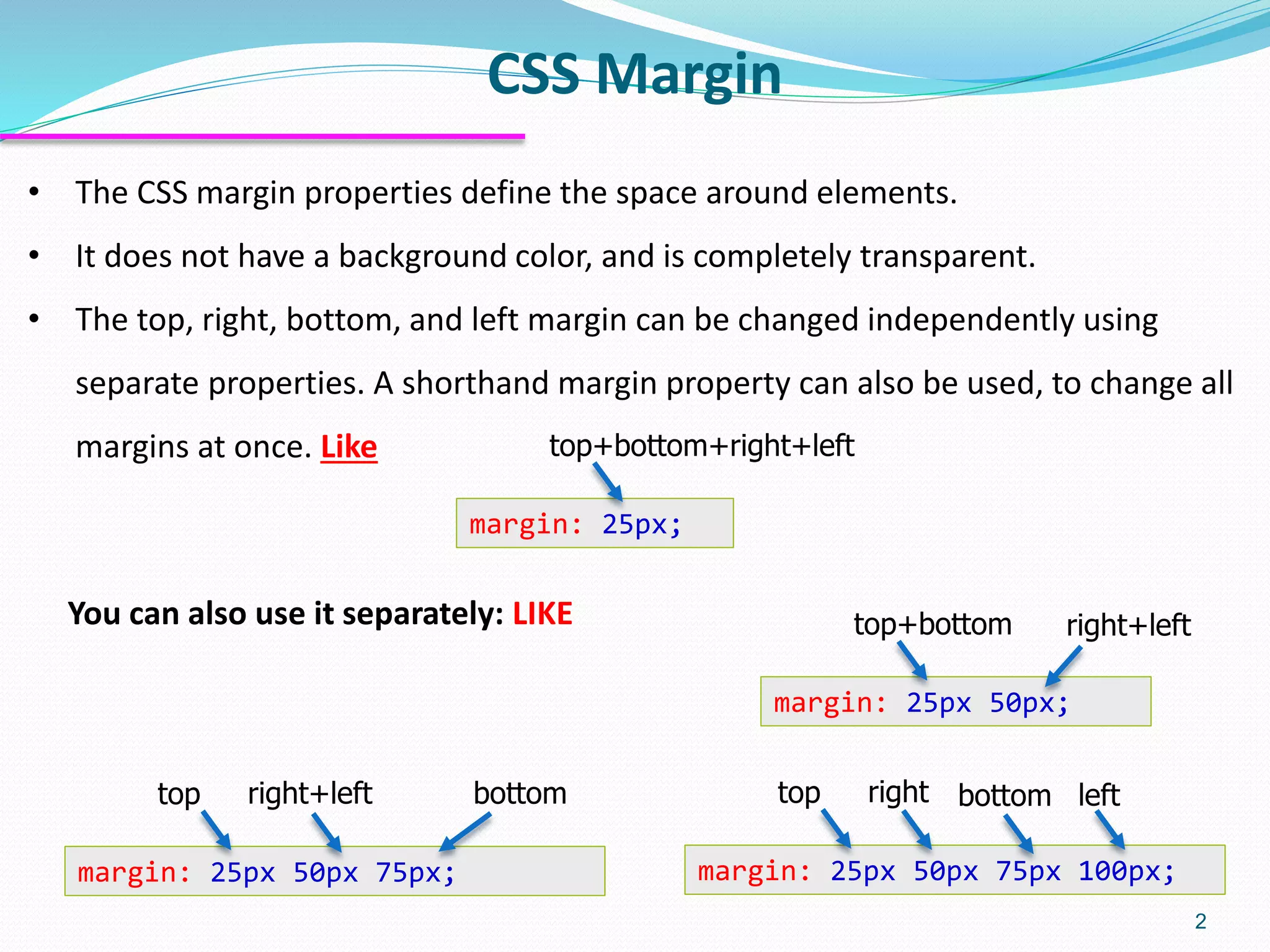 CSS Margin 2 • The CSS margin properties define the space around elements. • It does not have a background color, and is completely transparent. • The top, right, bottom, and left margin can be changed independently using separate properties. A shorthand margin property can also be used, to change all margins at once. Like margin: 25px 50px 75px 100px; top right bottom left margin: 25px 50px 75px; top right+left bottom margin: 25px 50px; top+bottom right+left margin: 25px; top+bottom+right+left You can also use it separately: LIKE 