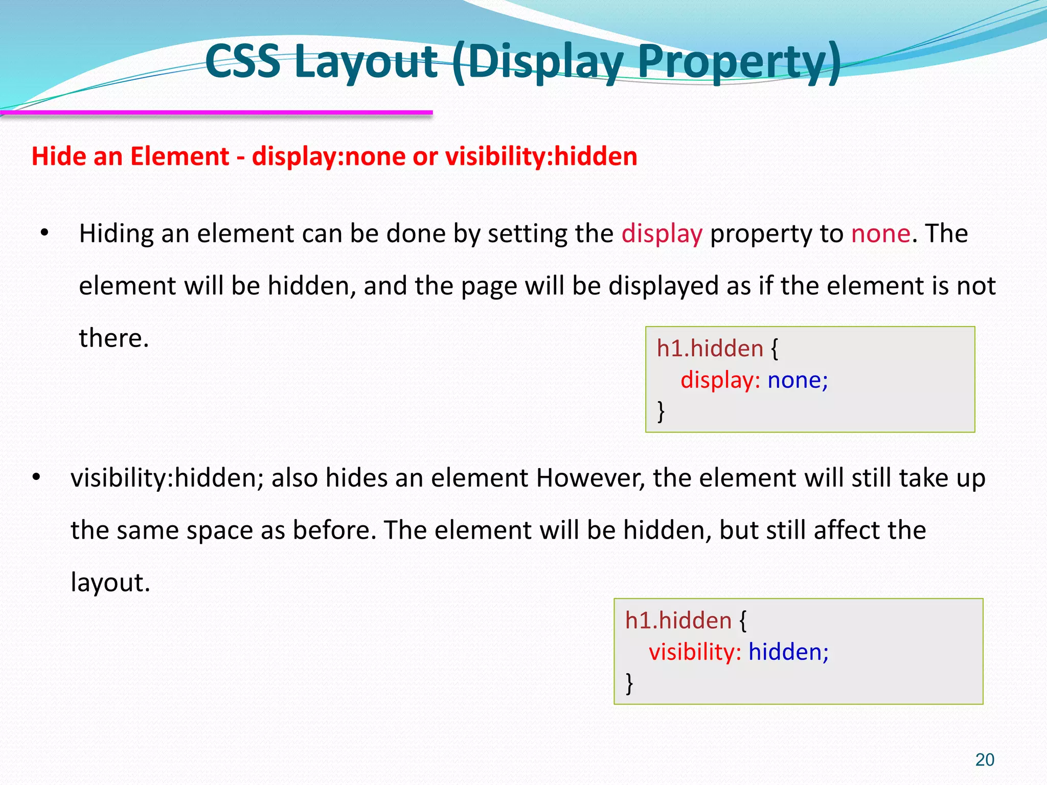 CSS Layout (Display Property) 20 Hide an Element - display:none or visibility:hidden • Hiding an element can be done by setting the display property to none. The element will be hidden, and the page will be displayed as if the element is not there. h1.hidden { display: none; } h1.hidden { visibility: hidden; } • visibility:hidden; also hides an element However, the element will still take up the same space as before. The element will be hidden, but still affect the layout. 