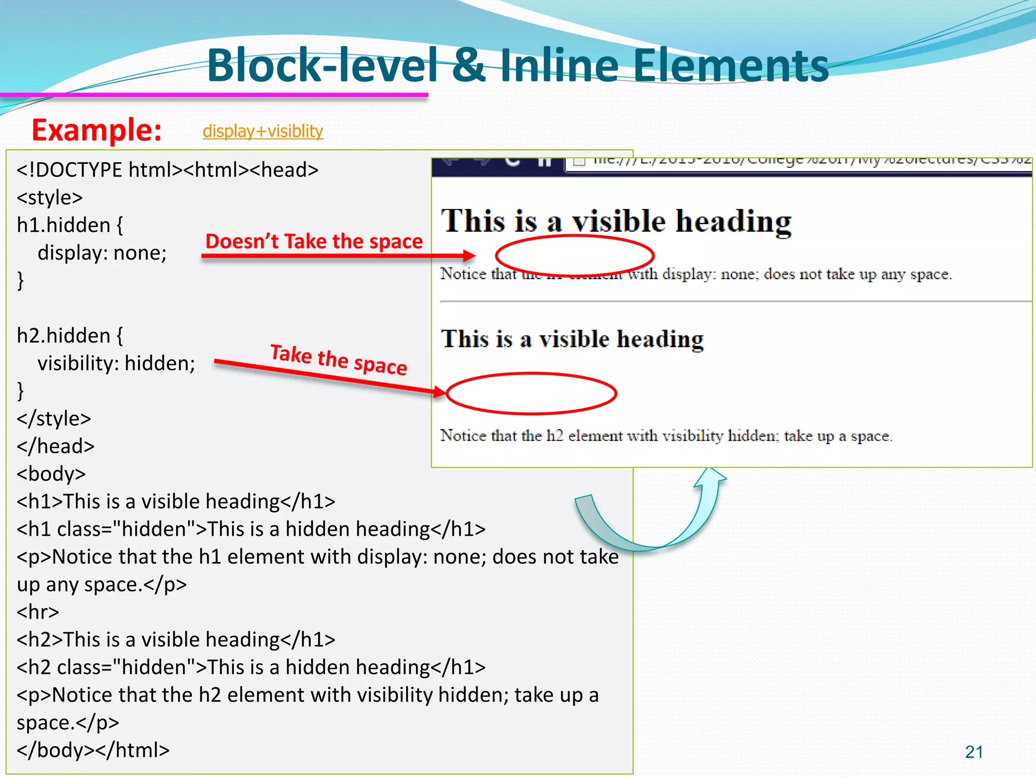 Block-level & Inline Elements 21 Example: <!DOCTYPE html><html><head> <style> h1.hidden { display: none; } h2.hidden { visibility: hidden; } </style> </head> <body> <h1>This is a visible heading</h1> <h1 class="hidden">This is a hidden heading</h1> <p>Notice that the h1 element with display: none; does not take up any space.</p> <hr> <h2>This is a visible heading</h1> <h2 class="hidden">This is a hidden heading</h1> <p>Notice that the h2 element with visibility hidden; take up a space.</p> </body></html> display+visiblity Doesn’t Take the space 