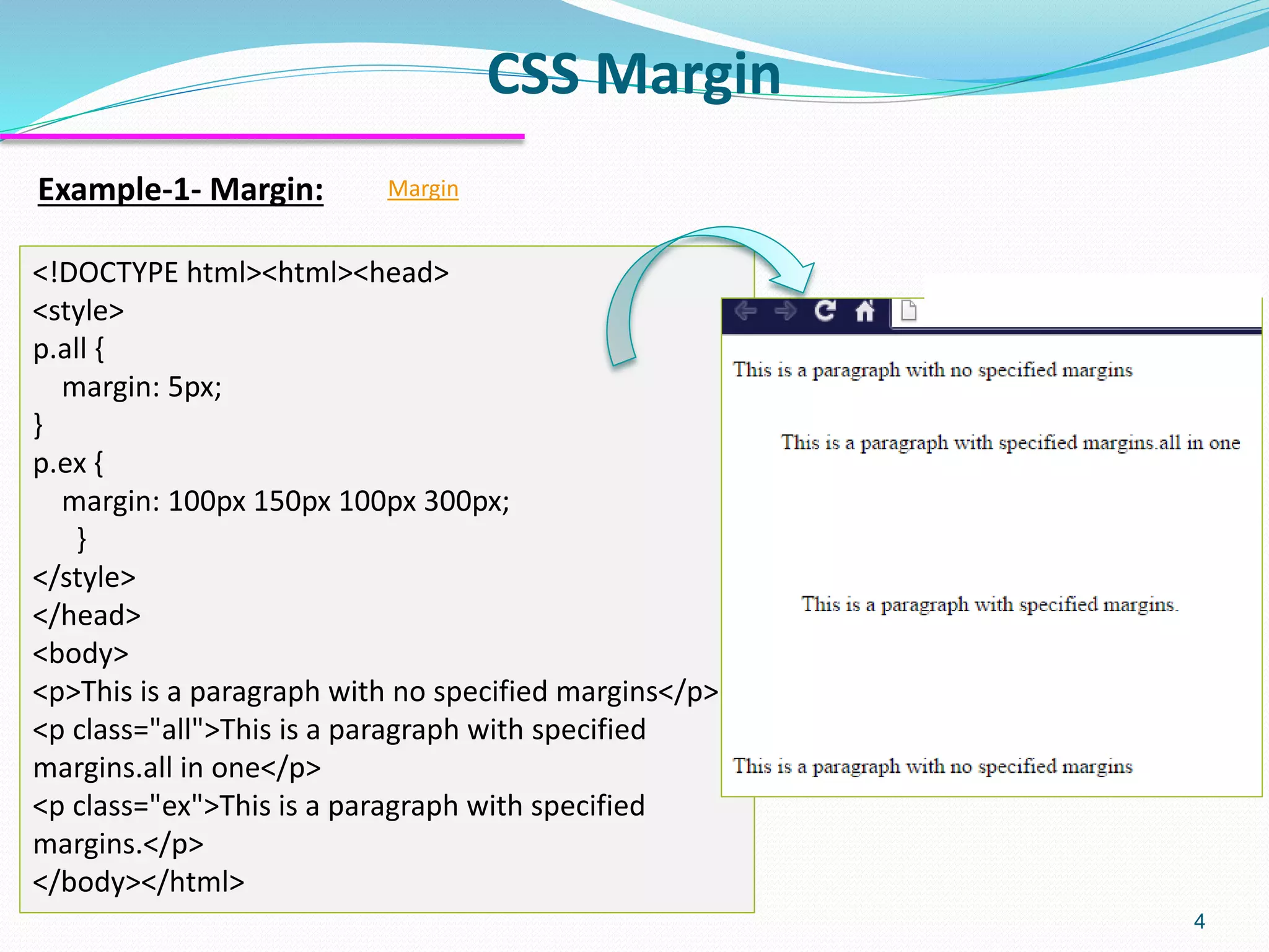 CSS Margin 4 Example-1- Margin: Margin <!DOCTYPE html><html><head> <style> p.all { margin: 5px; } p.ex { margin: 100px 150px 100px 300px; } </style> </head> <body> <p>This is a paragraph with no specified margins</p> <p class="all">This is a paragraph with specified margins.all in one</p> <p class="ex">This is a paragraph with specified margins.</p> </body></html> 