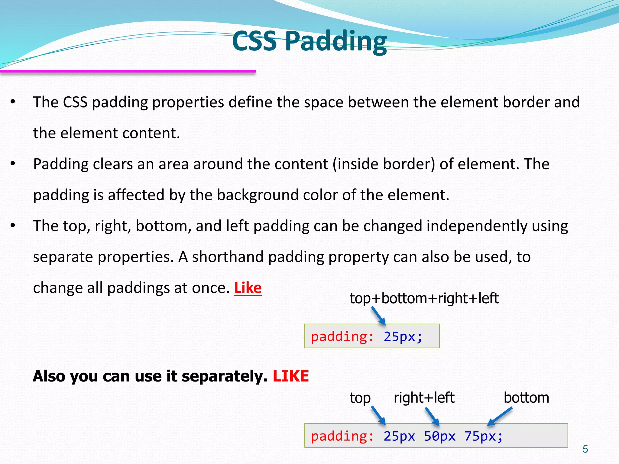 CSS Padding 5 • The CSS padding properties define the space between the element border and the element content. • Padding clears an area around the content (inside border) of element. The padding is affected by the background color of the element. • The top, right, bottom, and left padding can be changed independently using separate properties. A shorthand padding property can also be used, to change all paddings at once. Like padding: 25px 50px 75px; top right+left bottom padding: 25px; top+bottom+right+left Also you can use it separately. LIKE 