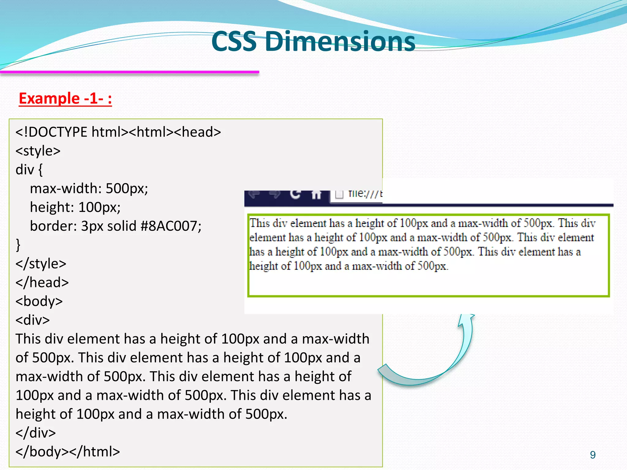 CSS Dimensions 9 Example -1- : <!DOCTYPE html><html><head> <style> div { max-width: 500px; height: 100px; border: 3px solid #8AC007; } </style> </head> <body> <div> This div element has a height of 100px and a max-width of 500px. This div element has a height of 100px and a max-width of 500px. This div element has a height of 100px and a max-width of 500px. This div element has a height of 100px and a max-width of 500px. </div> </body></html> 
