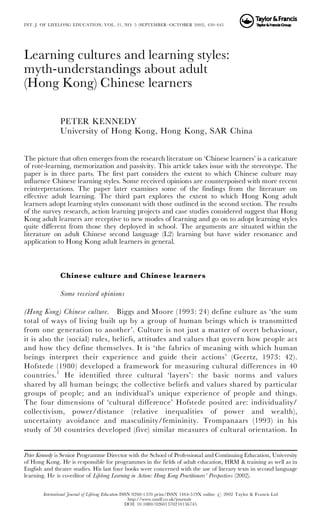 Learning cultures and learning styles:
myth-understandings about adult
(Hong Kong) Chinese learners
PETER KENNEDY
University of Hong Kong, Hong Kong, SAR China
The picture that often emerges from the research literature on ‘Chinese learners’ is a caricature
of rote-learning, memorization and passivity. This article takes issue with the stereotype. The
paper is in three parts. The first part considers the extent to which Chinese culture may
influence Chinese learning styles. Some received opinions are counterpoised with more recent
reinterpretations. The paper later examines some of the findings from the literature on
effective adult learning. The third part explores the extent to which Hong Kong adult
learners adopt learning styles consonant with those outlined in the second section. The results
of the survey research, action learning projects and case studies considered suggest that Hong
Kong adult learners are receptive to new modes of learning and go on to adopt learning styles
quite different from those they deployed in school. The arguments are situated within the
literature on adult Chinese second language (L2) learning but have wider resonance and
application to Hong Kong adult learners in general.
Chinese culture and Chinese learners
Some received opinions
(Hong Kong) Chinese culture. Biggs and Moore (1993: 24) define culture as ‘the sum
total of ways of living built up by a group of human beings which is transmitted
from one generation to another’. Culture is not just a matter of overt behaviour,
it is also the (social) rules, beliefs, attitudes and values that govern how people act
and how they define themselves. It is ‘the fabrics of meaning with which human
beings interpret their experience and guide their actions’ (Geertz, 1973: 42).
Hofstede (1980) developed a framework for measuring cultural differences in 40
countries.1
He identified three cultural ‘layers’: the basic norms and values
shared by all human beings; the collective beliefs and values shared by particular
groups of people; and an individual’s unique experience of people and things.
The four dimensions of ‘cultural difference’ Hofstede posited are: individuality/
collectivism, power/distance (relative inequalities of power and wealth),
uncertainty avoidance and masculinity/femininity. Trompanaars (1993) in his
study of 50 countries developed (five) similar measures of cultural orientation. In
Peter Kennedy is Senior Programme Director with the School of Professional and Continuing Education, University
of Hong Kong. He is responsible for programmes in the fields of adult education, HRM & training as well as in
English and theatre studies. His last four books were concerned with the use of literary texts in second language
learning. He is co-editor of Lifelong Learning in Action: Hong Kong Practitioners’ Perspectives (2002).
INT. J. OF LIFELONG EDUCATION, VOL. 21, NO. 5 (SEPTEMBER–OCTOBER 2002), 430–445
International Journal of Lifelong Education ISSN 0260-1370 print/ISSN 1464-519X online # 2002 Taylor & Francis Ltd
http://www.tandf.co.uk/journals
DOI: 10.1080/02601370210156745
 