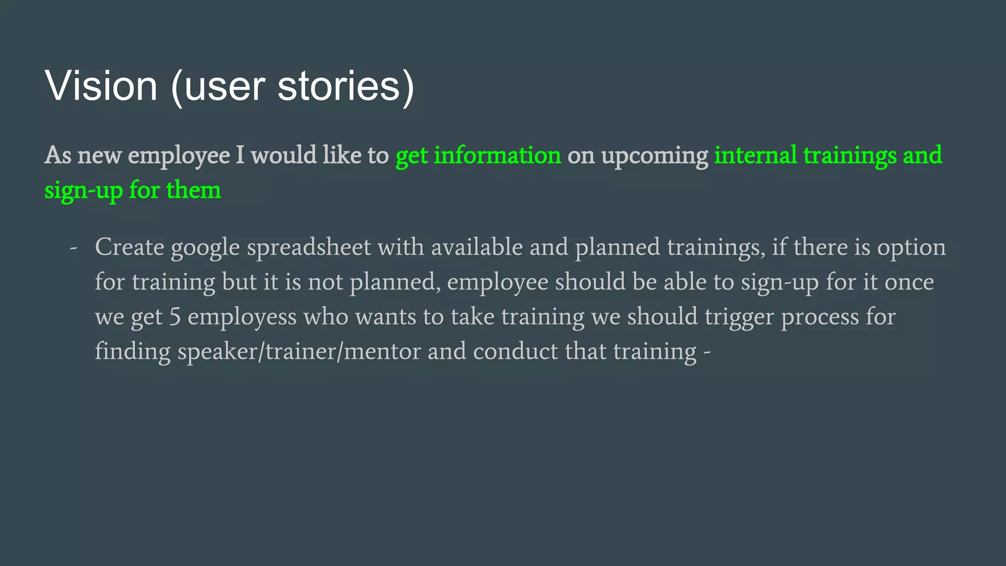 Vision (user stories)
As new employee I would like to get information on upcoming internal trainings and
sign-up for them
- Create google spreadsheet with available and planned trainings, if there is option
for training but it is not planned, employee should be able to sign-up for it once
we get 5 employess who wants to take training we should trigger process for
finding speaker/trainer/mentor and conduct that training -
 