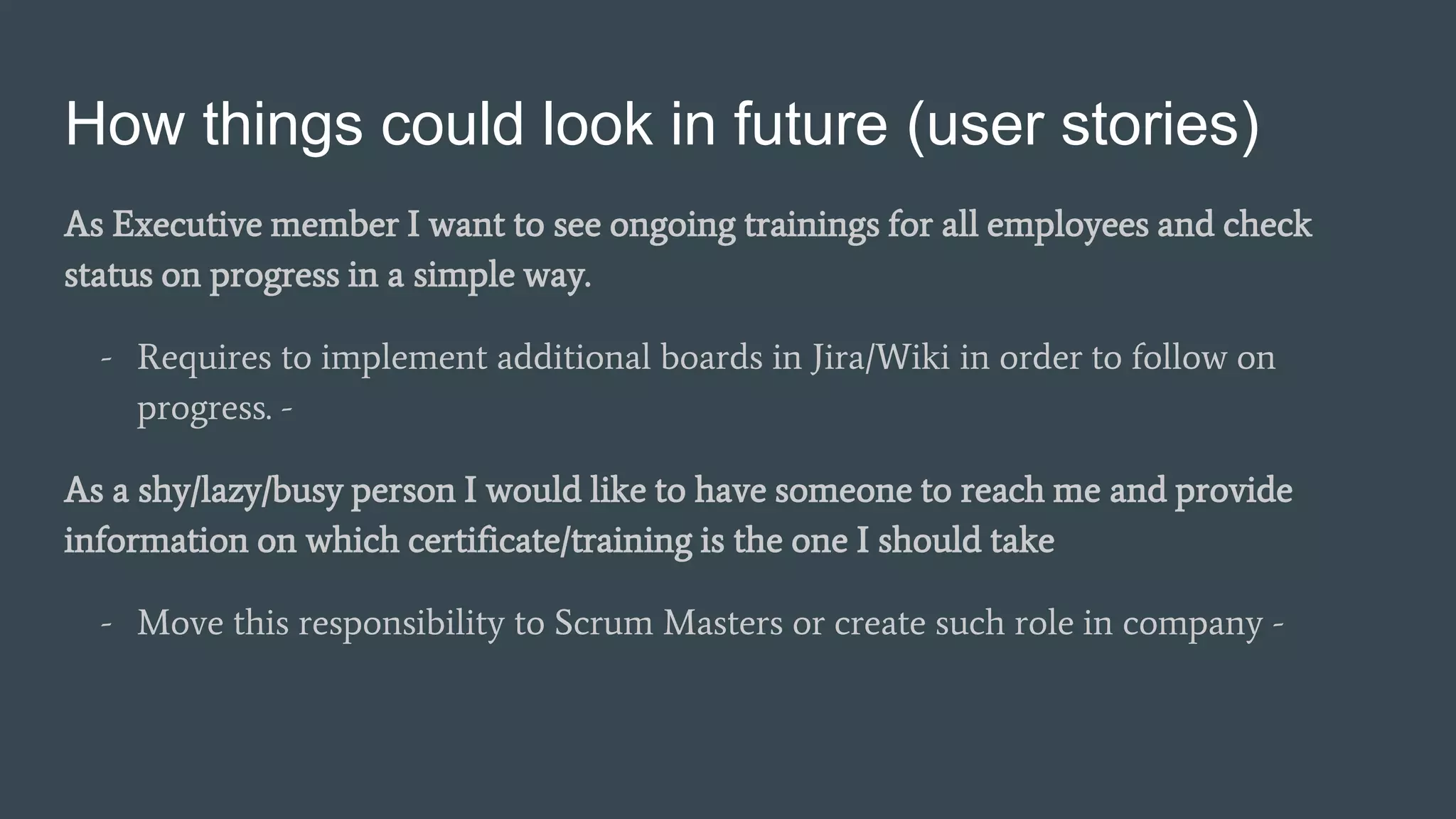 How things could look in future (user stories)
As Executive member I want to see ongoing trainings for all employees and check
status on progress in a simple way.
- Requires to implement additional boards in Jira/Wiki in order to follow on
progress. -
As a shy/lazy/busy person I would like to have someone to reach me and provide
information on which certificate/training is the one I should take
- Move this responsibility to Scrum Masters or create such role in company -
 
