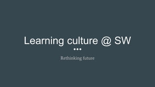 Learning culture @ SW
Rethinking future
 