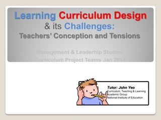 Learning Curriculum Design
& its Challenges:
Teachers’ Conception and Tensions
Management & Leaderhip Studies
Curriculum Project Teams Jan 2014
Tutor: John Yeo
Curriculum, Teachng & Learning
Academic Group
National Institute of Education
 