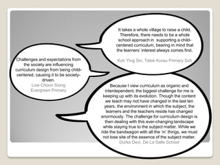 It takes a whole village to raise a child.
Therefore, there needs to be a whole
school approach in supporting a child-
centered curriculum, bearing in mind that
the learners’ interest always comes first.
Koh Ying Sin, Telok Kurau Primary SchChallenges and expectations from
the society are influencing
curriculum design from being child-
centered, causing it to be society-
driven.
Low Choon Siong
Evergreen Primary
Because I view curriculum as organic and
interdependent, the biggest challenge for me is
keeping up with its evolution. Though the content
we teach may not have changed in the last ten
years, the environment in which the subject, the
learners and the teachers reside has changed
enormously. The challenge for curriculum design is
then dealing with this ever-changing landscape
while staying true to the subject matter. While we
ride the bandwagon with all the ‘in’ things, we must
not lose site of the essence of the subject matter.
Durka Devi, De La Salle School
 