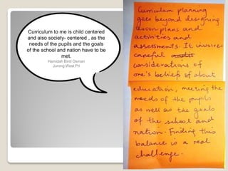 Curriculum to me is child centered
and also society- centered , as the
needs of the pupils and the goals
of the school and nation have to be
met.
Hamidah Binti Osman
Jurong West Pri
 