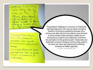 The greatest challenge in curriculum is finding the
right leverage point. We may be clever enough to
identify a curriculum problem(or perhaps not a
primary one after all) but to be able to move forward
is never simple unless teachers’ beliefs are so
strong that our actions are sufficient to overthrow
the perception of the general public. Passionate and
dedicated curriculum leaders must do what ought to
be done and never get influenced by differing
mindsets or selfish agendas.
Liu Kah Yang, Bartley Sec
 