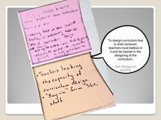 To design curriculum that
is child centered,
teachers must believe in
it and be trained in the
designing of the
curriculum.
Goh Khong Lim
KCPPS
 