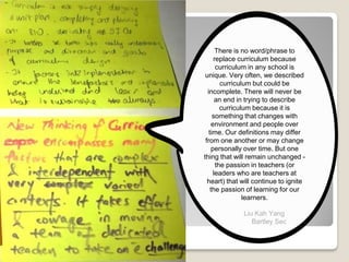 There is no word/phrase to
replace curriculum because
curriculum in any school is
unique. Very often, we described
curriculum but could be
incomplete. There will never be
an end in trying to describe
curriculum because it is
something that changes with
environment and people over
time. Our definitions may differ
from one another or may change
personally over time. But one
thing that will remain unchanged -
the passion in teachers (or
leaders who are teachers at
heart) that will continue to ignite
the passion of learning for our
learners.
Liu Kah Yang
Bartley Sec
 