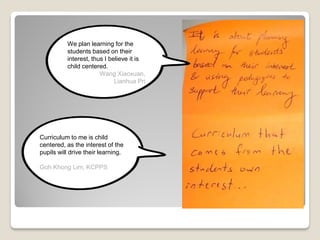 Curriculum to me is child
centered, as the interest of the
pupils will drive their learning.
Goh Khong Lim, KCPPS
We plan learning for the
students based on their
interest, thus I believe it is
child centered.
Wang Xiaoxuan,
Lianhua Pri
 