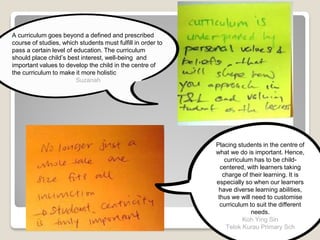 A curriculum goes beyond a defined and prescribed
course of studies, which students must fulfill in order to
pass a certain level of education. The curriculum
should place child’s best interest, well-being and
important values to develop the child in the centre of
the curriculum to make it more holistic
Suzanah
Placing students in the centre of
what we do is important. Hence,
curriculum has to be child-
centered, with learners taking
charge of their learning. It is
especially so when our learners
have diverse learning abilities,
thus we will need to customise
curriculum to suit the different
needs.
Koh Ying Sin
Telok Kurau Primary Sch
 