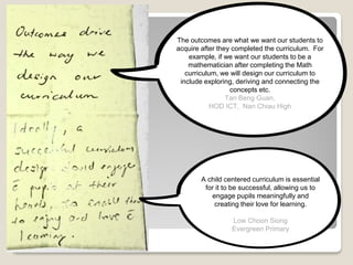 A child centered curriculum is essential
for it to be successful, allowing us to
engage pupils meaningfully and
creating their love for learning.
Low Choon Siong
Evergreen Primary
The outcomes are what we want our students to
acquire after they completed the curriculum. For
example, if we want our students to be a
mathematician after completing the Math
curriculum, we will design our curriculum to
include exploring, deriving and connecting the
concepts etc.
Tan Beng Guan,
HOD ICT, Nan Chiau High
 