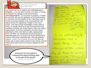 Curriculum to me is organic and interdependent.
Organic - it is not cast in stone, it is alive, it needs
to respond to changes in its environment.
Interdependent - if curriculum is organic, it needs
to co-exist with all the elements of its environment
in harmony for the benefit of all. I feel that a lot of
times curriculum design is far removed from the
place where it’s happening. People in the ivory
tower, who have great knowledge in their area of
work, no doubt, tend to be too removed from the
realities of school. At school there’s only one reality -
assessment. In all the wonderful courses I have
attended in MLS, the devil is really, assessment.
Even as MMs, we sometimes are too focused to
operationalise the curriculum to fit the assessment
culture more than anything else. The big question
now is - what’s the purpose of schooling? Are we
really just a large tuition centre? Even tuition centres
these days have sound curriculum designs by the
way :)
Durka Devi, HOD Science,
De La Salle School
Curriculum can be cognition
centered that require thinking skills
on the part of the teacher.
Faizan, Montfort Sec
 