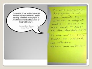 Curriculum to me is child centered
and also society- centered , as we
develop soft skills in our pupils to
meet the demands of the world of
the 21st Century.
Hamidah Binti Osman
Jurong West Pri
 
