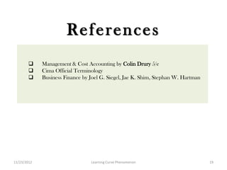 References
            Management & Cost Accounting by Colin Drury 5/e
            Cima Official Terminology
            Business Finance by Joel G. Siegel, Jae K. Shim, Stephan W. Hartman




11/23/2012                       Learning Curve Phenomenon                         19
 