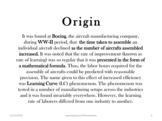 It was found at Boeing, the aircraft manufacturing company,
          during WW-II period, that the time taken to assemble an
      individual aircraft declined as the number of aircrafts assembled
       increased. It was noted that the rate of improvement (known as
     rate of learning) was so regular that it was presented in the form of
       a mathematical formula. Thus, the labor hours required for the
            assembly of aircrafts could be predicted with reasonable
        precision. The name given to this effect of increased efficiency
       was Learning Curve (LC) phenomenon. The phenomenon was
      tested in a number of manufacturing setups across the industries
        and it was found invariably everywhere. However, the learning
             rate of laborers differed from one industry to another.

11/23/2012                     Learning Curve Phenomenon                     2
 