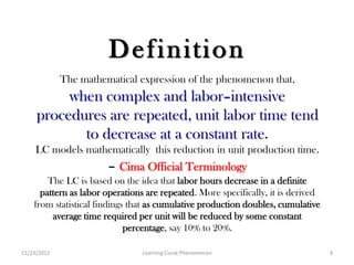 Definition
             The mathematical expression of the phenomenon that,
          when complex and labor–intensive
     procedures are repeated, unit labor time tend
            to decrease at a constant rate.
     LC models mathematically this reduction in unit production time.
                       – Cima Official Terminology
        The LC is based on the idea that labor hours decrease in a definite
      pattern as labor operations are repeated. More specifically, it is derived
    from statistical findings that as cumulative production doubles, cumulative
         average time required per unit will be reduced by some constant
                             percentage, say 10% to 20%.

11/23/2012                      Learning Curve Phenomenon                          3
 