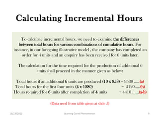 Calculating Incremental Hours

        To calculate incremental hours, we need to examine the differences
      between total hours for various combinations of cumulative hours. For
   instance, in our foregoing illustrative model , the company has completed an
        order for 4 units and an enquiry has been received for 6 units later.

      The calculation for the time required for the production of additional 6
                 units shall proceed in the manner given as below:

    Total hours if an additional 6 units are produced (10 x 953) = 9530 …..(a)
   Total hours for the first four units (4 x 1280)               = 5120…..(b)
   Hours required for 6 units after completion of 4 units      = 4410 ……(a-b)

                        (Data used from table given at slide 5)

11/23/2012                       Learning Curve Phenomenon                        9
 