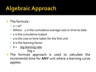  The formula:-
 y = axb
 Where y is the cumulative average cost or time to date
 x is the cumulative output
 a is the cost or time taken for the first unit
 b is the learning factor
 b = log learning rate
log 2
 The formula approach is used to calculate the
incremental time for ANY unit where a learning curve
applies.
 