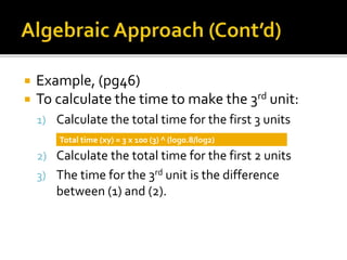  Example, (pg46)
 To calculate the time to make the 3rd unit:
1) Calculate the total time for the first 3 units
2) Calculate the total time for the first 2 units
3) The time for the 3rd unit is the difference
between (1) and (2).
Total time (xy) = 3 x 100 (3) ^ (log0.8/log2)
 